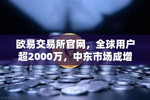 欧易交易所官网，全球用户超2000万，中东市场成增长新引擎
