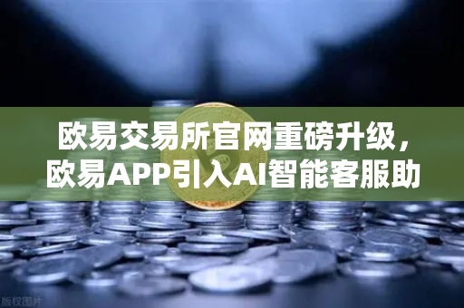 欧易交易所官网重磅升级，欧易APP引入AI智能客服助手，机器人Advisor上线实测