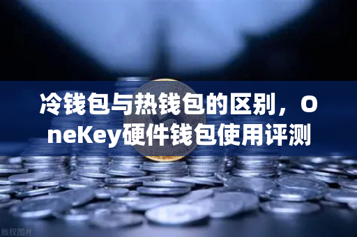 冷钱包与热钱包的区别，OneKey硬件钱包使用评测