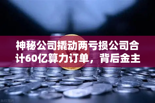 神秘公司撬动两亏损公司合计60亿算力订单，背后金主是加密矿企？