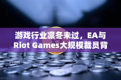 游戏行业凛冬未过，EA与Riot Games大规模裁员背后的深层博弈
