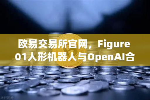 欧易交易所官网，Figure 01人形机器人与OpenAI合作，展现惊人对话能力