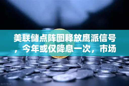 美联储点阵图释放鹰派信号，今年或仅降息一次，市场预期全面降温