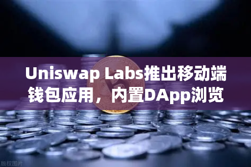 Uniswap Labs推出移动端钱包应用，内置DApp浏览器引领DeFi新浪潮