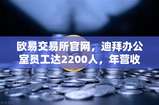 欧易交易所官网，迪拜办公室员工达2200人，年营收突破10亿美元，合规化进程全面加速