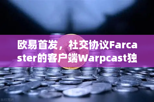 欧易首发，社交协议Farcaster的客户端Warpcast独家上线—社交金融新纪元开启