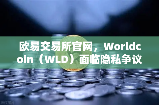 欧易交易所官网，Worldcoin（WLD）面临隐私争议，多地暂停服务，全球监管风暴来袭