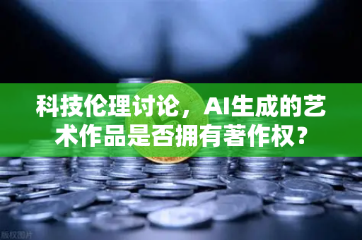 科技伦理讨论，AI生成的艺术作品是否拥有著作权？