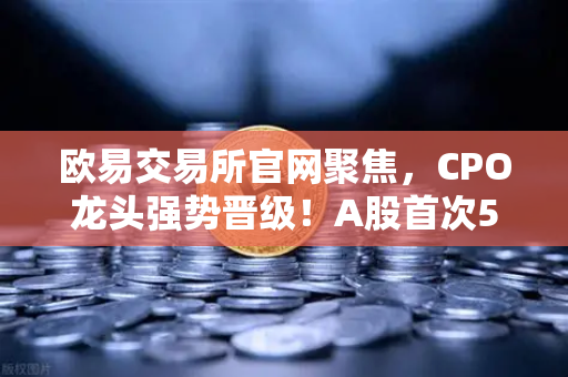 欧易交易所官网聚焦，CPO龙头强势晋级！A股首次5只千元股同框—光模块与区块链数据传输的资本共振