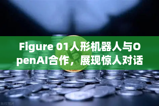 Figure 01人形机器人与OpenAI合作，展现惊人对话能力，引领AI新纪元