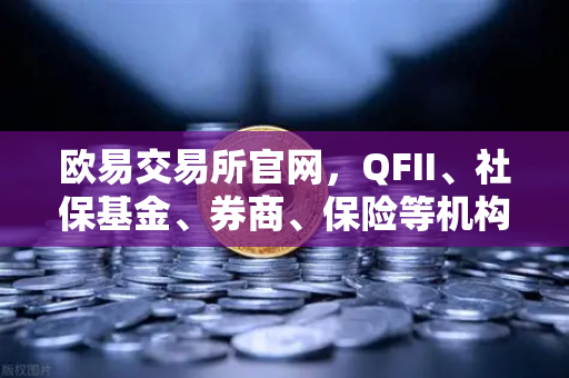 欧易交易所官网，QFII、社保基金、券商、保险等机构重仓股出炉，含多家涉币概念股