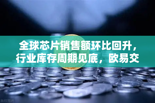 全球芯片销售额环比回升，行业库存周期见底，欧易交易所官网深度解读