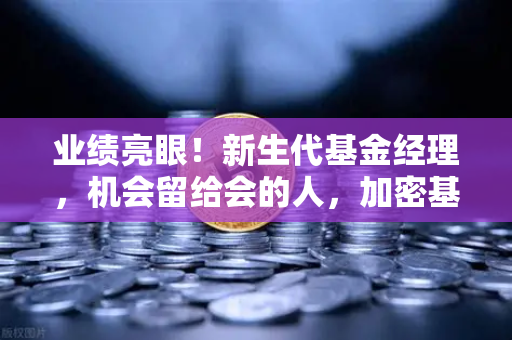 业绩亮眼！新生代基金经理，机会留给会的人，加密基金表现如何？
