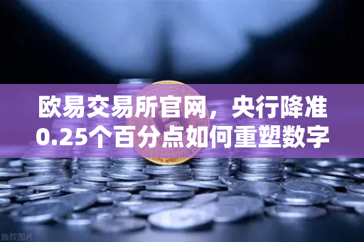 欧易交易所官网，央行降准0.25个百分点如何重塑数字资产市场？