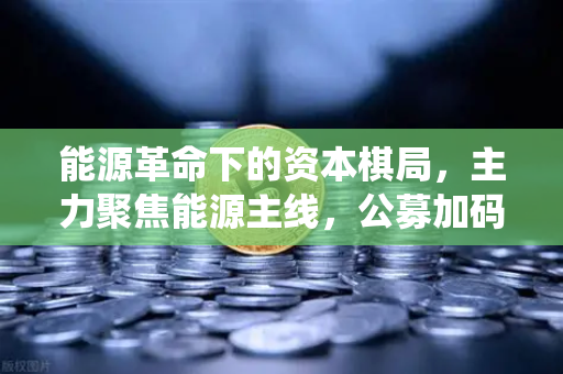 能源革命下的资本棋局，主力聚焦能源主线，公募加码全产业链，传统巨头跨界入局挖矿