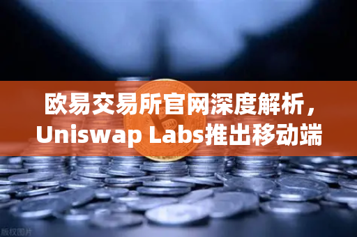 欧易交易所官网深度解析，Uniswap Labs推出移动端钱包应用，内置DApp浏览器引领去中心化新浪潮