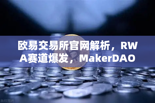 欧易交易所官网解析，RWA赛道爆发，MakerDAO美国国债持仓激增背后的投资逻辑