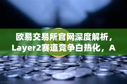 欧易交易所官网深度解析，Layer2赛道竞争白热化，Arbitrum与zkSync生态数据对决