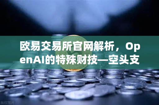 欧易交易所官网解析，OpenAI的特殊财技—空头支票换取数十亿美元股票