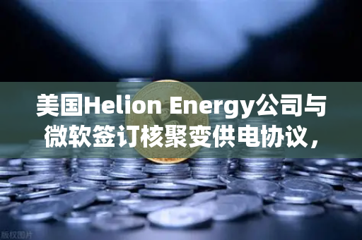 美国Helion Energy公司与微软签订核聚变供电协议，能源革命的新篇章