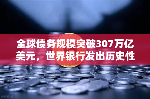 全球债务规模突破307万亿美元，世界银行发出历史性警告，欧易交易所解读危机下的资产配置逻辑