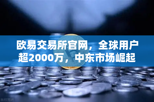 欧易交易所官网，全球用户超2000万，中东市场崛起背后的战略密码