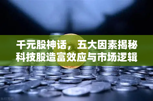 千元股神话，五大因素揭秘科技股造富效应与市场逻辑