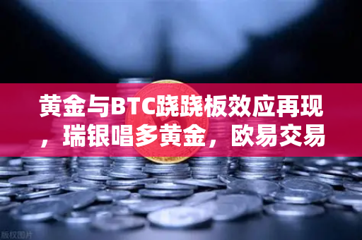 黄金与BTC跷跷板效应再现，瑞银唱多黄金，欧易交易所下载量激增背后的资产轮动逻辑