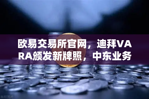 欧易交易所官网，迪拜VARA颁发新牌照，中东业务版图再扩张