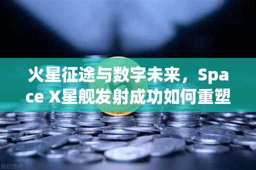 火星征途与数字未来，Space X星舰发射成功如何重塑人类文明与投资逻辑