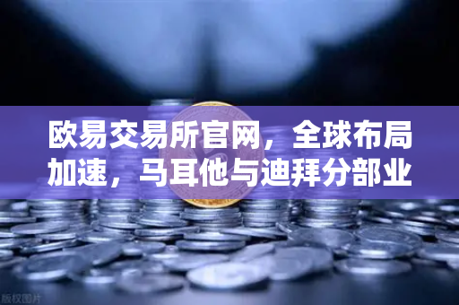 欧易交易所官网，全球布局加速，马耳他与迪拜分部业务拓展实录