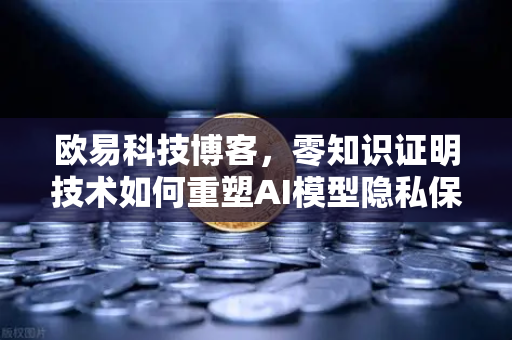 欧易科技博客，零知识证明技术如何重塑AI模型隐私保护新范式