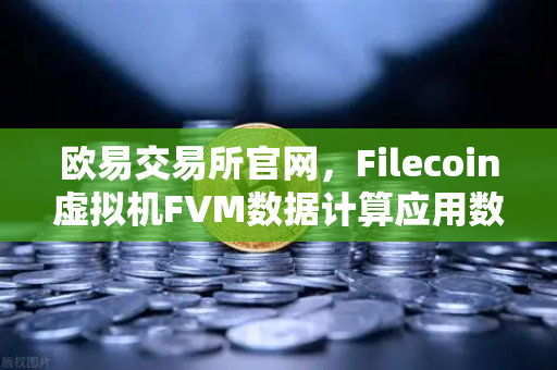 欧易交易所官网，Filecoin虚拟机FVM数据计算应用数量激增，生态爆发前夜