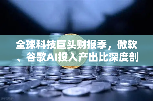 全球科技巨头财报季，微软、谷歌AI投入产出比深度剖析