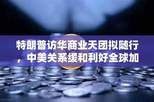 特朗普访华商业天团拟随行，中美关系缓和利好全球加密监管合作