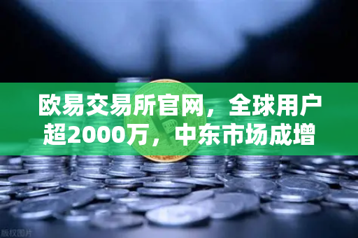 欧易交易所官网，全球用户超2000万，中东市场成增长新引擎