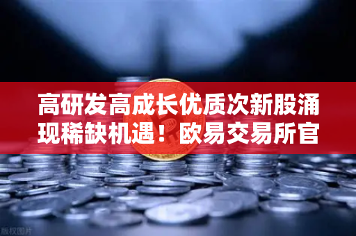 高研发高成长优质次新股涌现稀缺机遇！欧易交易所官网深度解析投资新赛道