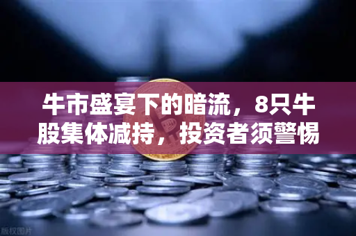 牛市盛宴下的暗流，8只牛股集体减持，投资者须警惕短期高点