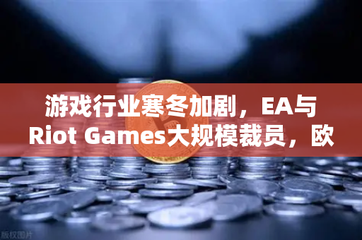 游戏行业寒冬加剧，EA与Riot Games大规模裁员，欧易交易所官网解析行业变局