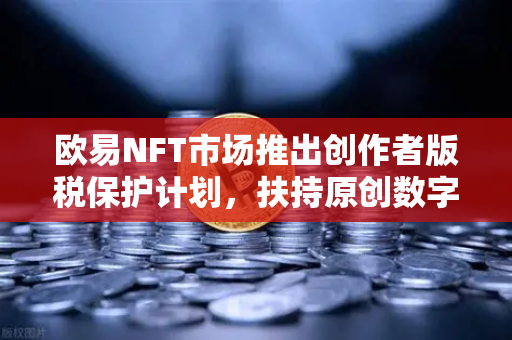 欧易NFT市场推出创作者版税保护计划，扶持原创数字艺术