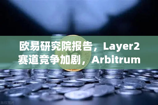 欧易研究院报告，Layer2赛道竞争加剧，Arbitrum与zkSync生态数据对比