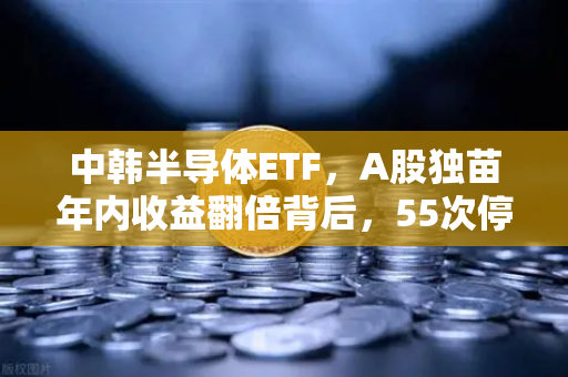 中韩半导体ETF，A股独苗年内收益翻倍背后，55次停牌暗藏玄机？