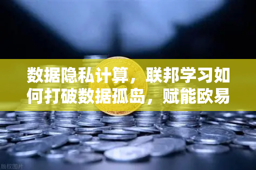 数据隐私计算，联邦学习如何打破数据孤岛，赋能欧易交易所生态安全升级