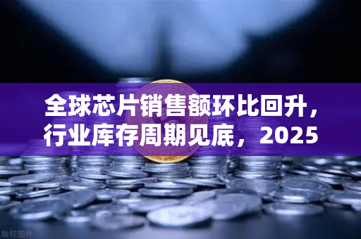 全球芯片销售额环比回升，行业库存周期见底，2025年半导体市场复苏信号强劲