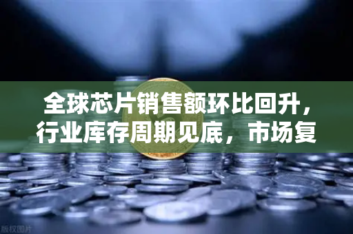 全球芯片销售额环比回升，行业库存周期见底，市场复苏信号已现