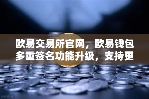 欧易交易所官网，欧易钱包多重签名功能升级，支持更多签名方与自定义规则