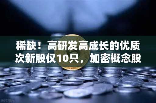 稀缺！高研发高成长的优质次新股仅10只，加密概念股名单出炉