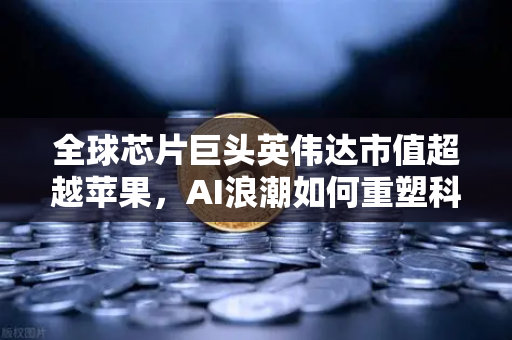 全球芯片巨头英伟达市值超越苹果，AI浪潮如何重塑科技格局？
