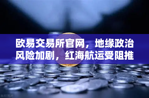 欧易交易所官网，地缘政治风险加剧，红海航运受阻推高运费，全球资产配置如何应对？