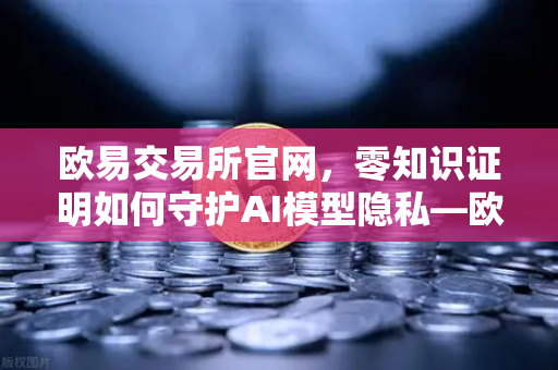 欧易交易所官网，零知识证明如何守护AI模型隐私—欧易科技博客深度解析